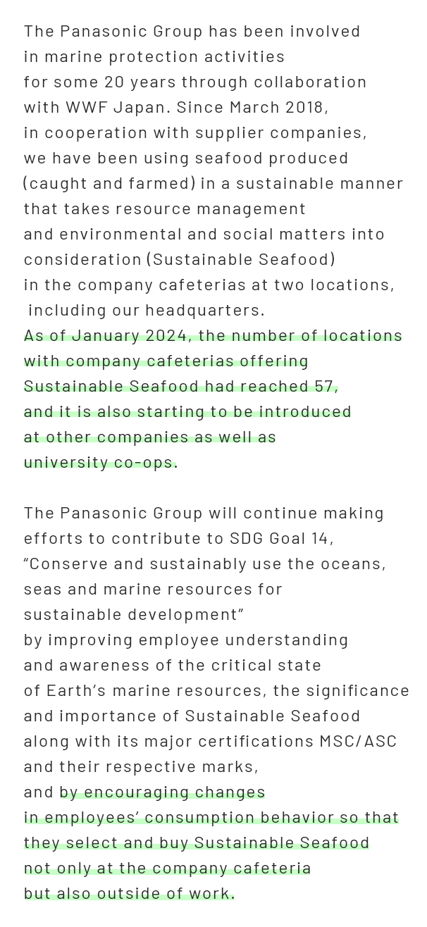 The Panasonic Group has been involved in marine protection activities  for some 20 years through collaboration with WWF Japan. Since March 2018,  in cooperation with supplier companies, we have been using seafood produced  (caught and farmed) in a sustainable manner that takes resource management  and environmental and social matters into consideration (Sustainable Seafood)  in the company cafeterias at two locations, including our headquarters. As of January 2024, the number of locations with company cafeterias offering  Sustainable Seafood had reached 57, and it is also starting to be introduced  at other companies as well as university co-ops.  The Panasonic Group will continue making efforts to contribute to SDG Goal 14,  “Conserve and sustainably use the oceans, seas and marine resources for  sustainable development” by improving employee understanding and awareness  of the critical state of Earth’s marine resources, the significance and importance  of Sustainable Seafood along with its major certifications MSC/ASC  and their respective marks, and by encouraging changes  in employees’ consumption behavior so that they select and buy Sustainable Seafood  not only at the company cafeteria but also outside of work.