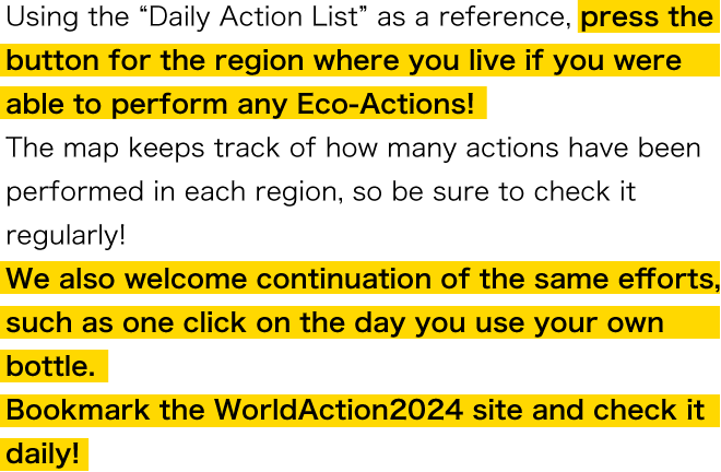Using the "Daily Action List" as a reference, press the button for the region where you live if you were able to perform any Eco-Actions! The map keeps track of how many actions have been performed in each region, so be sure to check it regularly! We also welcome continuation of the same efforts, such as one click on the day you use your own bottle. Bookmark the WorldAction2024 site and check it daily!