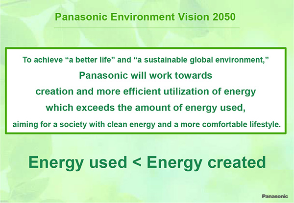 Panasonic Environment Vision 2050 To achieve "a better life" and "a sustainable global environment," Panasonic will work towards creation and more efficient utilization of energy which exceeds the amount of energy used, aiming for a society with clean energy and a more comfortable lifestyle. Energy used < Energy created