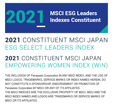 2021 MSCI ESG Leaders Indexes Constituent 2021 CONSTITUENT MSCI JAPAN ESG SELECT LEADERS INDEX 2021 CONSTITUENT MSCI JAPAN EMPOWERING WOMEN INDEX (WIN) THE INCLUSION OF Panasonic Corporation IN ANY MSCI INDEX, AND THE USE OF MSCI LOGOS, TRADEMARKS, SERVICE MARKS OR INDEX NAMES HEREIN, DO NOT CONSTITUTE A SPONSORSHIP, ENDORSEMENT OR PROMOTION OF Panasonic Corporation BY MSCI OR ANY OF ITS AFFILIATES. THE MSCI INDEXES ARE THE EXCLUSIVE PROPERTY OF MSCI. MSCI AND THE MSCI INDEX NAMES AND LOGOS ARE TRADEMARKS OR SERVICE MARKS OF MSCI OR ITS AFFILIATES.