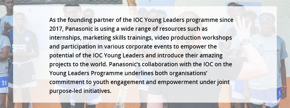 As the founding partner of the IOC Young Leaders programme since 2017, Panasonic is using a wide range of resources such as internships, marketing skills trainings, video production workshops and participation in various corporate events to empower the potential of the IOC Young Leaders and introduce their amazing projects to the world. Panasonic's collaboration with the IOC on the Young Leaders Programme underlines both organisations' commitment to youth engagement and empowerment under joint purpose-led initiatives.