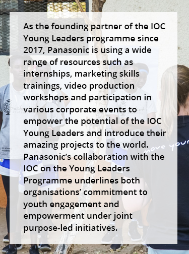 As the founding partner of the IOC Young Leaders programme since 2017, Panasonic is using a wide range of resources such as internships, marketing skills trainings, video production workshops and participation in various corporate events to empower the potential of the IOC Young Leaders and introduce their amazing projects to the world. Panasonic's collaboration with the IOC on the Young Leaders Programme underlines both organisations' commitment to youth engagement and empowerment under joint purpose-led initiatives.