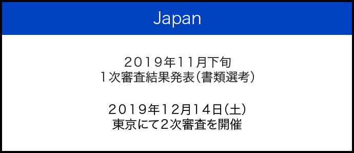 Japan 2019年11月下旬 1次審査結果発表（書類選考） 2019年12月14日（土） 東京にて2次審査を開催