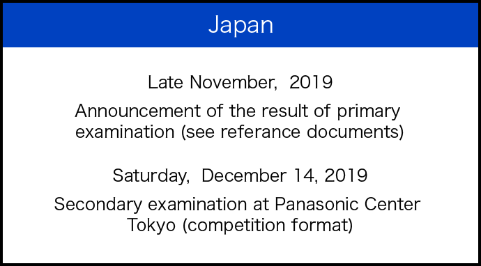 Japan Late November, 2019 Announcement of the result of primary examination (see referance documents) Saturday, December 14, 2019 Secondary examination at Panasonic Center Tokyo (competition format)