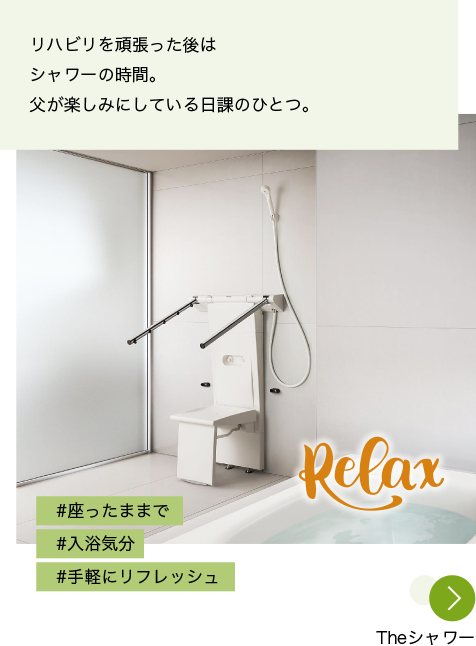 写真：Theシャワーを設置したバスルーム。写真の上に「Relax」の文字が載っている 投稿文：リハビリを頑張った後はシャワーの時間。父が楽しみにしている日課のひとつ。 ハッシュタグ：#座ったままで #入浴気分 #手軽にリフレッシュ 「Theシャワー」