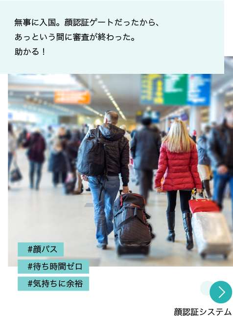 写真：空港のロビー。旅行者が行き来している。 投稿文：無事に入国。顔認証ゲートだったから、あっという間に審査が終わった。助かる！ ハッシュタグ：#顔パス #待ち時間ゼロ #気持ちに余裕 「顔認証システム」