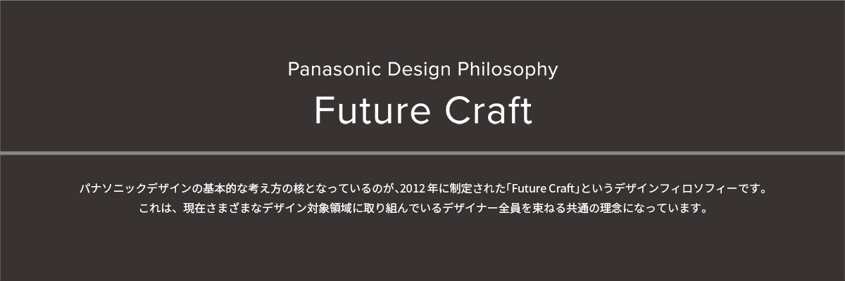 Panasonic Design Phiosophy Future Craft パナソニックデザインの基本的な考え方の核となっているのが、2012年に制定された「Future Craft」というデザインフィロソフィーです。これは、現在さまざまなデザイン対象領域に取り組んでいるデザイナー全員を束ねる共通の理念になっています。