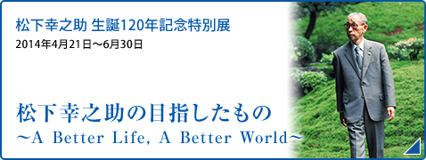 松下幸之助 生誕120年記念特別展 2014年4月21日～6月30日 松下幸之助の目指したもの ～A Better Life, A Better World～