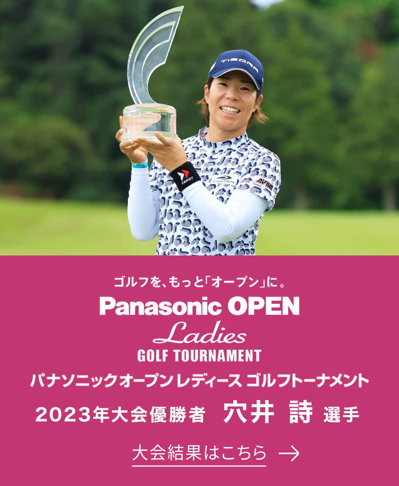 ゴルフを、もっと「オープン」に。 Panasonic OPEN Ladies GOLF TOURNAMENT パナソニックオープンレディース ゴルフトーナメント 2023年大会優勝者 穴井 詩選手 大会結果はこちら