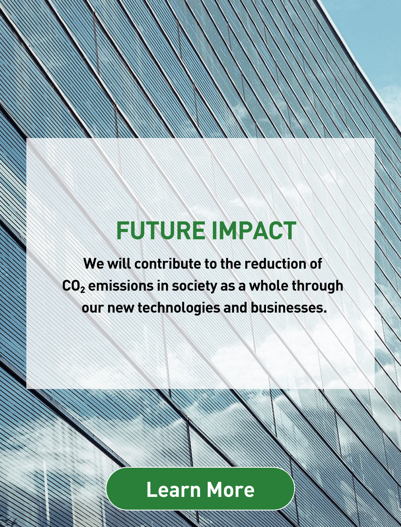 FUTURE IMPACT We will contribute to the reduction of CO2 emissions in society as a whole through our new technologies and businesses.  Learn More 