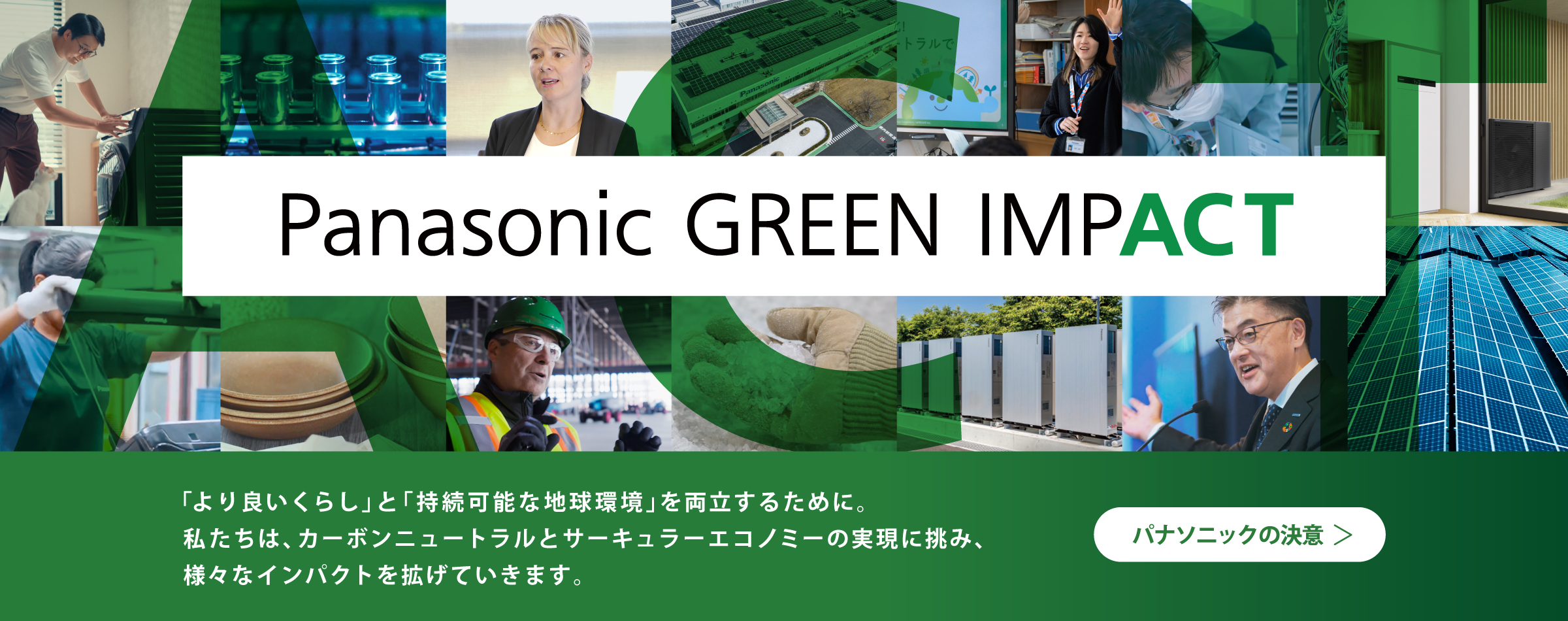 Panasonic GREEN IMPACT 「より良いくらし」と 「持続可能な地球環境」を両立するために。 私たちは、カーボンニュートラルと サーキュラーエコノミーの実現に挑み、様々なインパクトを拡げていきます。 パナソニックの決意​