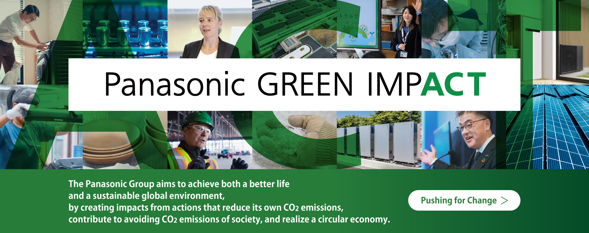 Panasonic GREEN IMPACT The Panasonic Group aims to achieve both a better life and a sustainable global environment, by creating impacts from actions that reduce our own CO2 emissions, contribute to avoiding CO2 emissions of society, and realize a circular economy. Pushing for Change