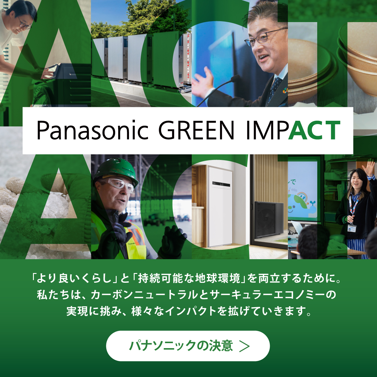 Panasonic GREEN IMPACT 「より良いくらし」と 「持続可能な地球環境」を両立するために。 私たちは、カーボンニュートラルと サーキュラーエコノミーの実現に挑み、様々なインパクトを拡げていきます。 パナソニックの決意​