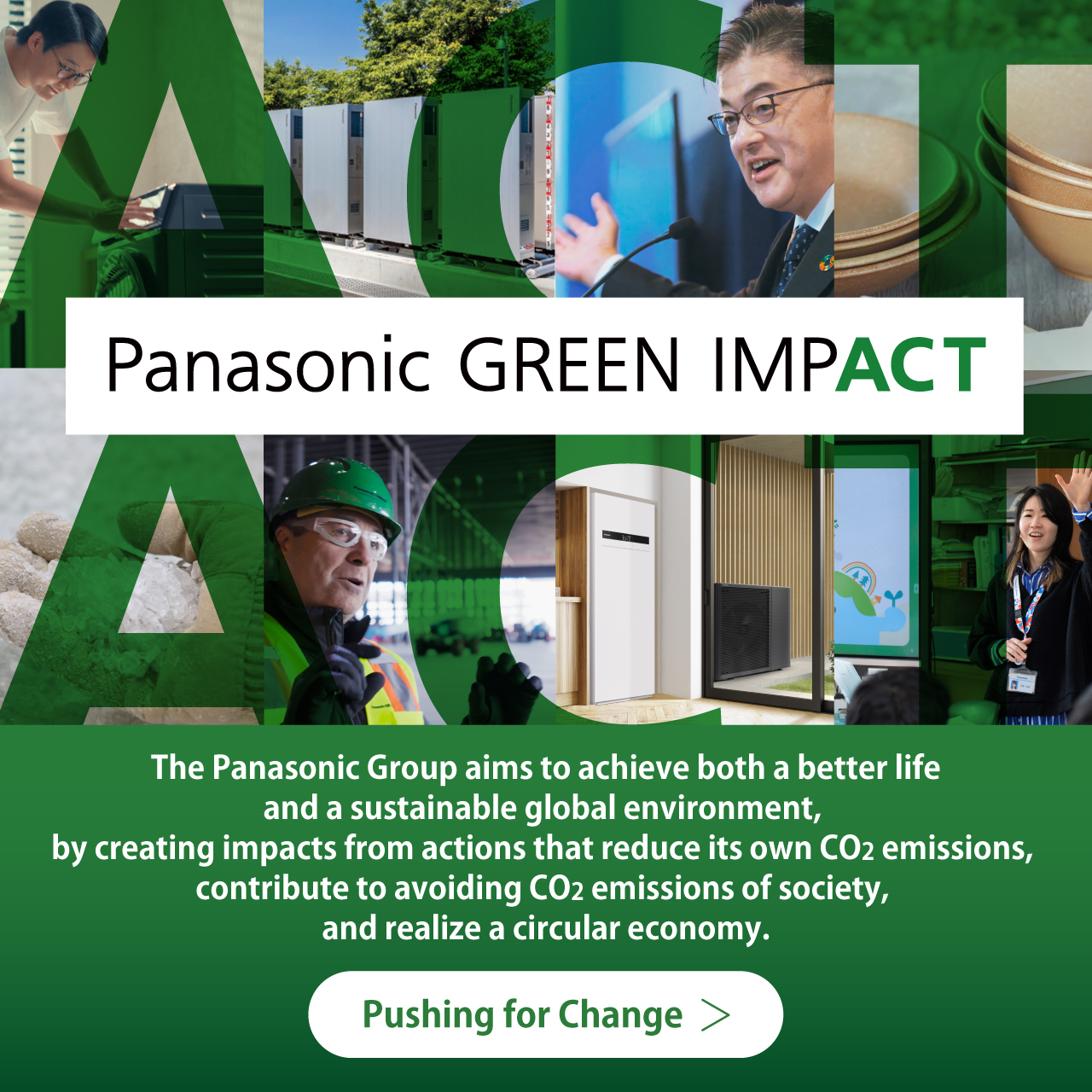 Panasonic GREEN IMPACT The Panasonic Group aims to achieve both a better life and a sustainable global environment, by creating impacts from actions that reduce our own CO2 emissions, contribute to avoiding CO2 emissions of society, and realize a circular economy. Pushing for Change