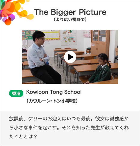 The Bigger Picture（より広い視野で） 香港　Kowloon Tong School（カウルーン・トン小学校）放課後、ケリーのお迎えはいつも最後。彼女は孤独感から小さな事件を起こす。それを知った先生が教えてくれたこととは？