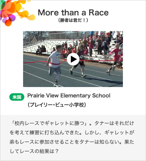 More than a Race（勝者は君だ！） 米国　Prairie View Elementary School（プレイリー・ビュー小学校）「校内レースでギャレットに勝つ」。タナーはそれだけを考えて練習に打ち込んできた。しかし、ギャレットが弟もレースに参加させることをタナーは知らない。果たしてレースの結果は？
