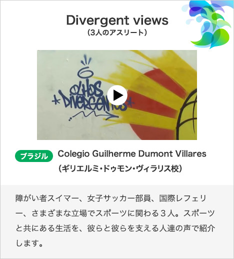 Divergent views（3人のアスリート） ブラジル　Colegio Guilherme Dumont Villares（ギリエルミ・ドゥモン・ヴィラリス校）障がい者スイマー、女子サッカー部員、国際レフェリー、さまざまな立場でスポーツに関わる３人。スポーツと共にある生活を、彼らと彼らを支える人達の声で紹介します。