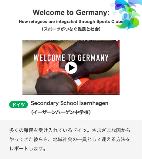 Welcome to Germany:How refugees are integrated through Sports Clubs（スポーツがつなぐ難民と社会） ドイツ　Secondary School Isernhagen（イーザーンハーゲン中学校）多くの難民を受け入れているドイツ。さまざまな国からやってきた彼らを、地域社会の一員として迎える方法をレポートします。