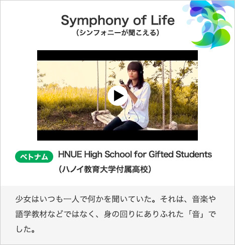  Symphony of Life（シンフォニーが聞こえる） ベトナム　HNUE High School for Gifted Students（ハノイ教育大学付属高校）少女はいつも一人で何かを聞いていた。それは、音楽や語学教材などではなく、身の回りにありふれた「音」でした。