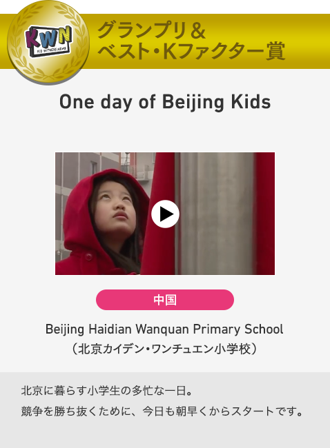 グランプリ＆ベスト・Kファクター賞　One day of Beijing Kids　中国　Beijing Haidian Wanquan Primary School（北京カイデン・ワンチュエン小学校）　北京に暮らす小学生の多忙な一日。競争を勝ち抜くために、今日も朝早くからスタートです。