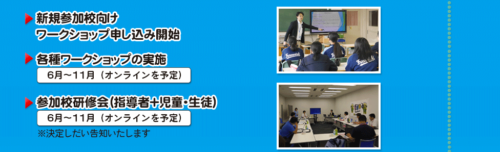 ▶参加校研修会（指導者+児童・生徒） ６月～11月（東京・大阪を予定）  ※決定しだい告知いたします   ▶新規参加校向け ワークショップ申し込み開始  ▶各種ワークショップの実施（オンライン） 7月～11月