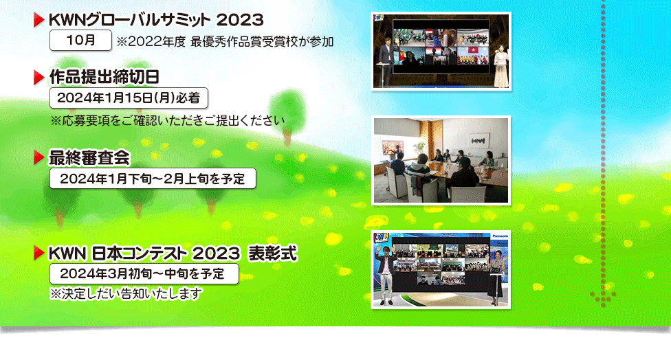 KWNグローバルサミット2022 12月　※2021年度　最優秀作品賞受賞校が参加 ▶作品提出締切日　2022年1月13日（金）※応募要項をご確認いただきご提出ください ▶最終審査会　2023年1月下旬～2月上旬を予定 ▶KWN日本コンテスト2022　表書式　2023年3月中旬を予定 ※決定しだい告知いたします