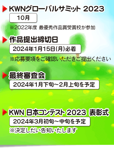 KWNグローバルサミット2022 12月　※2021年度　最優秀作品賞受賞校が参加 ▶作品提出締切日　2022年1月13日（金）※応募要項をご確認いただきご提出ください ▶最終審査会　2023年1月下旬～2月上旬を予定 ▶KWN日本コンテスト2022　表書式　2023年3月中旬を予定 ※決定しだい告知いたします