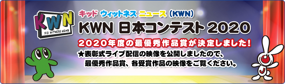 キッド・ウィットネス・ニュース（KWN） KWN 日本コンテスト 2020   今年度は “結果発表ライブ” と題し、 オンラインでの表彰式を予定しています！ ★今年度の最終審査員が決定しました！ ★最優秀作品賞ノミネート作品、近日発表！！