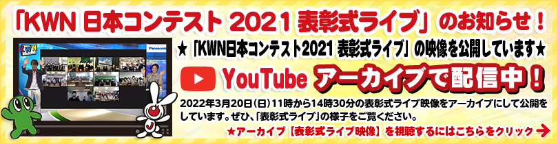「KWN 日本コンテスト 2021 表彰式ライブ」のお知らせ！ ★「KWN日本コンテスト2021 表彰式ライブ」の映像を公開しています★ YouTubeアーカイブで配信中！ 2022年3月20日（日）11時から14時30分の表彰式ライブ映像をアーカイブにして公開をしています。ぜひ、「表彰式ライブ」の様子をご覧ください。 ★アーカイブ【表彰式ライブ映像】を視聴するにはこちらをクリック→ アーカイブ【表彰式ライブ映像】を視聴するにはこちらをクリック