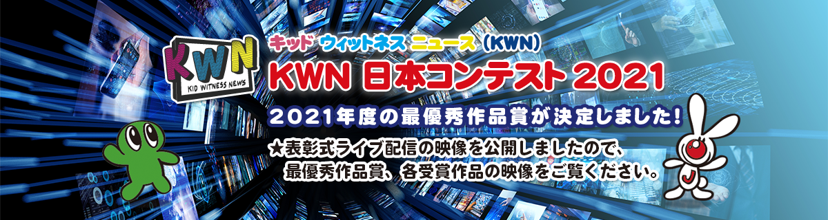 キッド・ウィットネス・ニュース（KWN） KWN 日本コンテスト 2021 2021年度の最優秀作品賞が決定しました！ ★表彰式ライブ配信の映像を公開しましたので、 　最優秀作品賞、各受賞作品の映像をご覧ください。