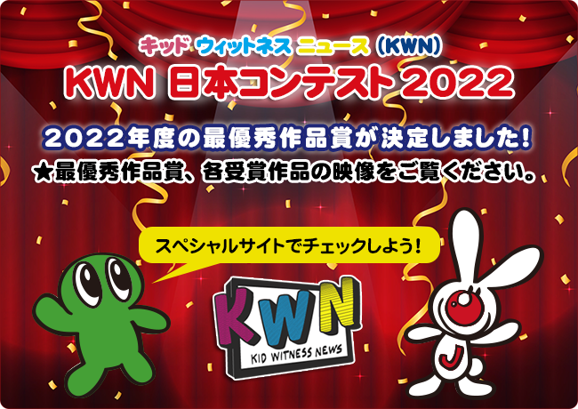 キッド・ウィットネス・ニュース(KWN)  KWN 日本コンテスト 2022   2022年度の最優秀作品賞が決定しました！！  ★最優秀作品賞、各受賞作品の映像をご覧ください。 スペシャルサイトでチェックしよう！