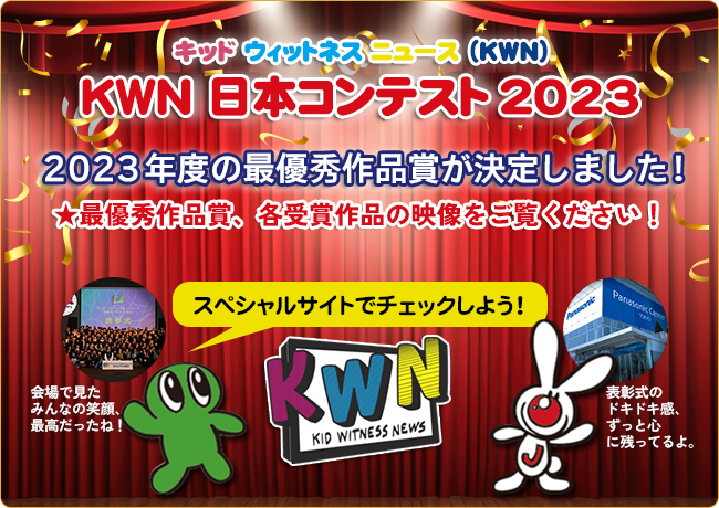 キッド・ウィットネス・ニュース(KWN) KWN 日本コンテスト 2023 　２０２３年度の最優秀作品賞が決定しました!　★最優秀作品賞、各受賞作品の映像をご覧ください！　スペシャルサイトでチェックしよう！→