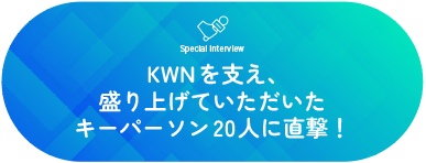 Special Interview  KWNを支え、盛り上げていただいた キーパーソン20人に直撃！