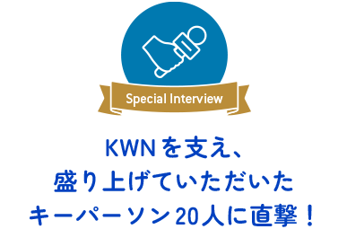Special Interview 　KWNを支え、盛り上げていただいた キーパーソン20人に直撃！