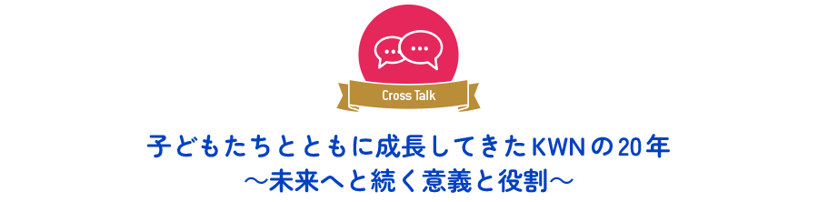 Cross Talk 　子どもたちとともに成長してきたKWNの20年 ～未来へと続く意義と役割～