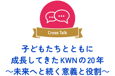 Cross Talk 　子どもたちとともに成長してきたKWNの20年 ～未来へと続く意義と役割～