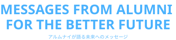 Messages from alumni  for the better future　アルムナイが語る未来へのメッセージ
