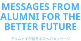 Messages from alumni  for the better future　アルムナイが語る未来へのメッセージ
