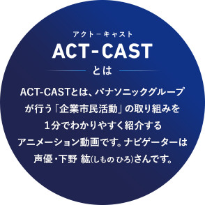 ACT-CASTとは、パナソニックグループが行う「企業市民活動」の取り組みを１分でわかりやすく紹介するアニメーション動画です。ナビゲーターは声優・下野 紘(しものひろ)さんです。