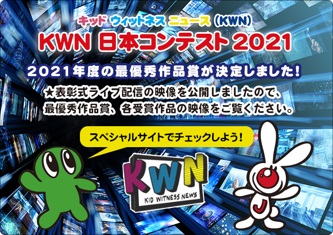 キッド・ウィットネス・ニュース（KWN） KWN 日本コンテスト 2021   2021年度の最優秀作品賞が決定しました！ ★表彰式ライブ配信の映像を公開しましたので、 　最優秀作品賞、各受賞作品の映像をご覧ください。 スペシャルサイトでチェックしよう！