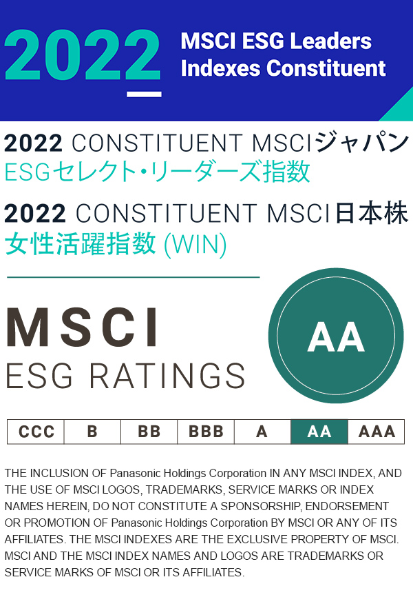 2022 MSCI ESG Leaders Indexes Constituent 2022 CONSTITUENT MSCIジャパンESGセレクト・リーダーズ指数 2022 CONSTITUENT MSCI 日本株女性活躍指数（WIN）THE INCLUSION OF Panasonic Holdings Corporation IN ANY MSCI INDEX, AND THE USE OF MSCI LOGOS, TRADEMARKS, SERVICE MARKS OR INDEX NAMES HEREIN, DO NOT CONSTITUTE A SPONSORSHIP, ENDORSEMENT OR PROMOTION OF Panasonic Holdings Corporation BY MSCI OR ANY OF ITS AFFILIATES. THE MSCI INDEXES ARE THE EXCLUSIVE PROPERTY OF MSCI. MSCI AND THE MSCI INDEX NAMES AND LOGOS ARE TRADEMARKS OR SERVICE MARKS OF MSCI OR ITS AFFILIATES.