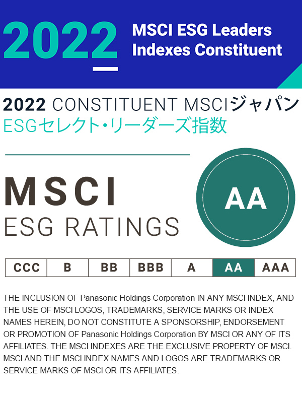 2022 MSCI ESG Leaders Indexes Constituent 2022 CONSTITUENT MSCIジャパンESGセレクト・リーダーズ指数 THE INCLUSION OF Panasonic Holdings Corporation IN ANY MSCI INDEX, AND THE USE OF MSCI LOGOS, TRADEMARKS, SERVICE MARKS OR INDEX NAMES HEREIN, DO NOT CONSTITUTE A SPONSORSHIP, ENDORSEMENT OR PROMOTION OF Panasonic Holdings Corporation BY MSCI OR ANY OF ITS AFFILIATES. THE MSCI INDEXES ARE THE EXCLUSIVE PROPERTY OF MSCI. MSCI AND THE MSCI INDEX NAMES AND LOGOS ARE TRADEMARKS OR SERVICE MARKS OF MSCI OR ITS AFFILIATES.