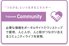 (「つながる」という生きるエネルギー Fujisawa Community) 必要な情報をポータルサイトでワンストップで提供。人と人が、人と街がつながり合えるコミュニティライフを実現。