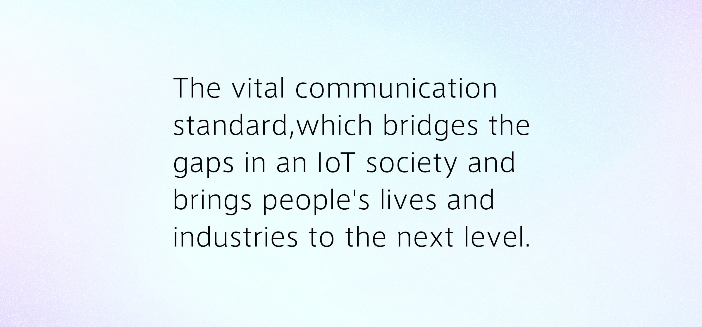 The vital communication standard,which bridges the gaps in an IoT society and brings people's lives and industries to the next level.