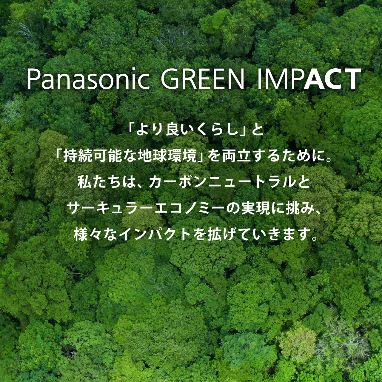 Panasonic GREEN IMPACT 「より良いくらし」と「持続可能な地球環境」を両立するために。私たちは、カーボンニュートラルとサーキュラーエコノミーの実現に挑み、様々なインパクトを拡げていきます。