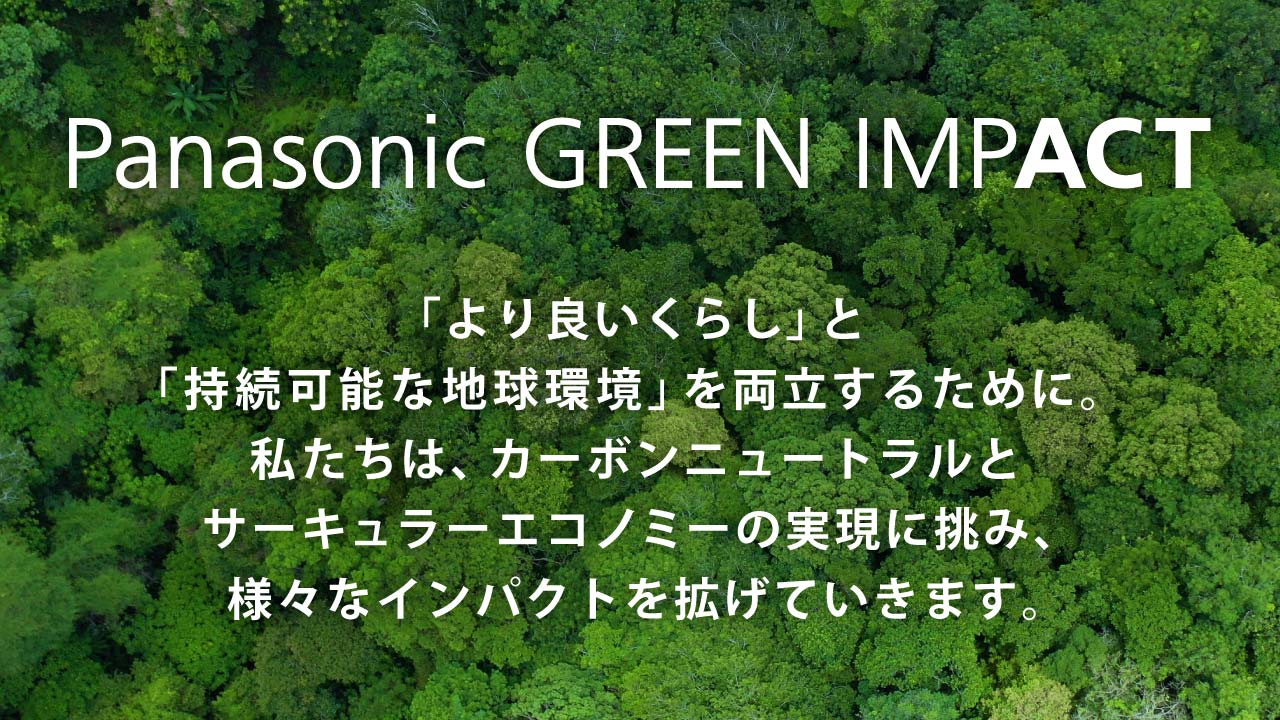 Panasonic GREEN IMPACT 「より良いくらし」と「持続可能な地球環境」を両立するために。私たちは、カーボンニュートラルとサーキュラーエコノミーの実現に挑み、様々なインパクトを拡げていきます。